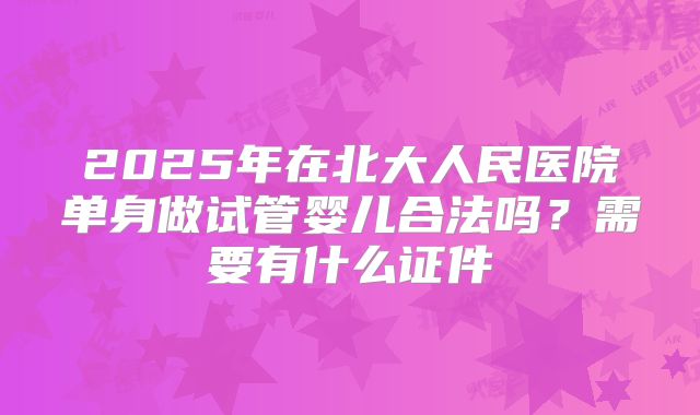2025年在北大人民医院单身做试管婴儿合法吗?需要有什么证件
