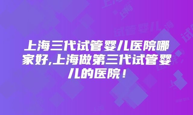 上海三代试管婴儿医院哪家好,上海做第三代试管婴儿的医院!