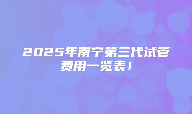 2025年南宁第三代试管费用一览表！