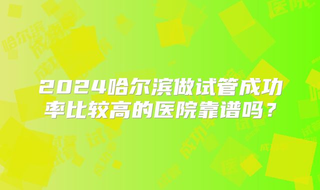 2024哈尔滨做试管成功率比较高的医院靠谱吗？
