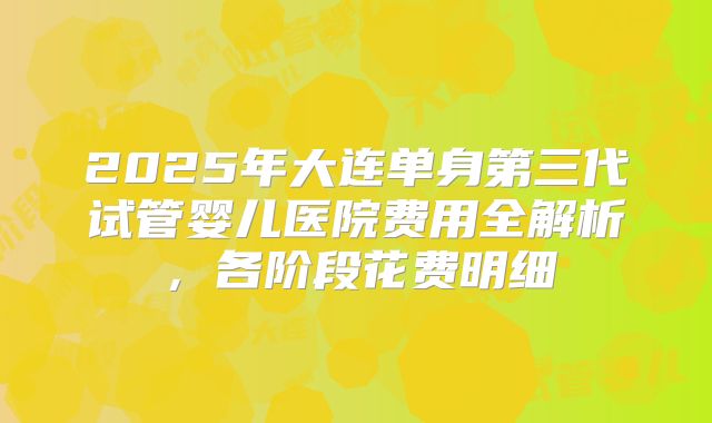 2025年大连单身第三代试管婴儿医院费用全解析，各阶段花费明细