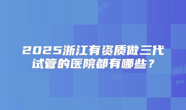 2025浙江有资质做三代试管的医院都有哪些?