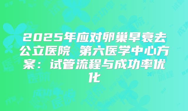 2025年应对卵巢早衰去公立医院 第六医学中心方案：试管流程与成功率优化