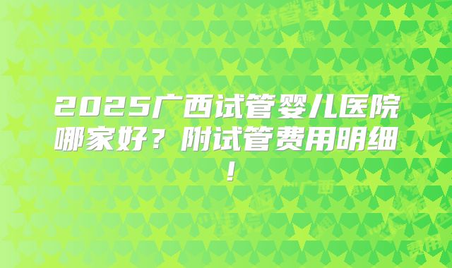 2025广西试管婴儿医院哪家好？附试管费用明细！
