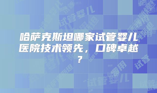 哈萨克斯坦哪家试管婴儿医院技术领先，口碑卓越？