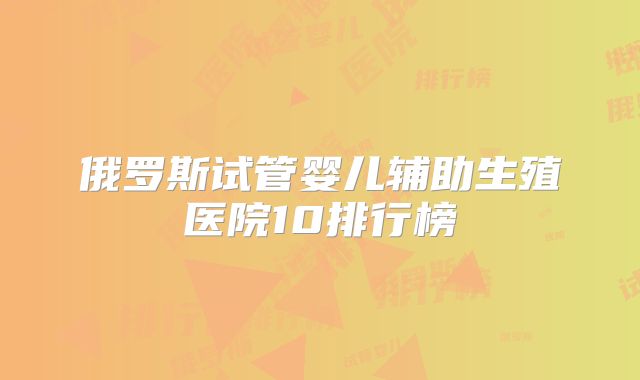 俄罗斯试管婴儿辅助生殖医院10排行榜