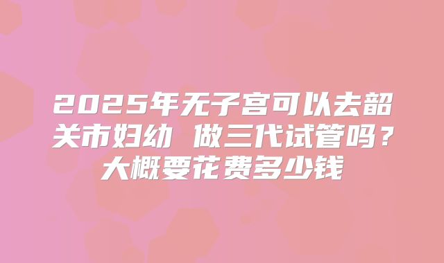 2025年无子宫可以去韶关市妇幼 做三代试管吗?大概要花费多少钱