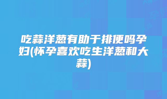 吃蒜洋葱有助于排便吗孕妇(怀孕喜欢吃生洋葱和大蒜)