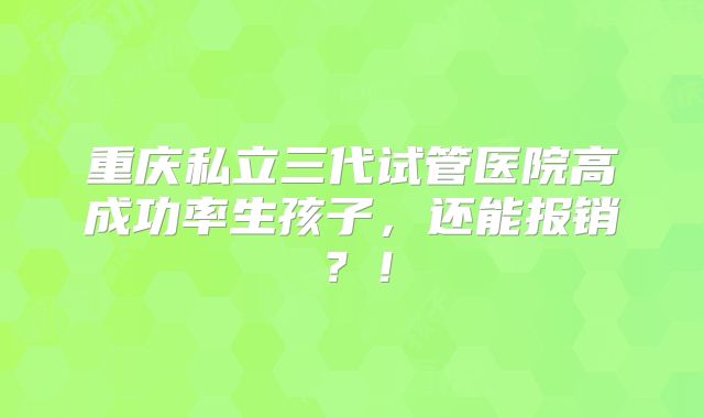 重庆私立三代试管医院高成功率生孩子，还能报销？！