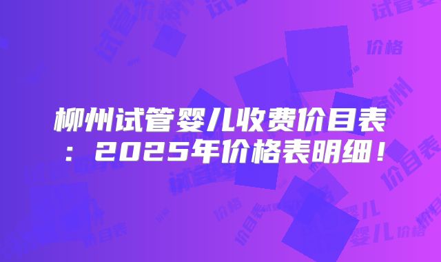 柳州试管婴儿收费价目表：2025年价格表明细！