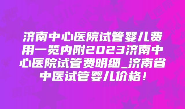 济南中心医院试管婴儿费用一览内附2023济南中心医院试管费明细_济南省中医试管婴儿价格!