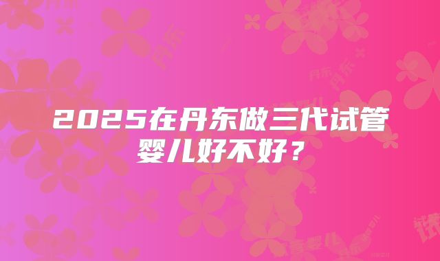 2025在丹东做三代试管婴儿好不好？