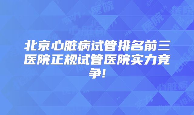 北京心脏病试管排名前三医院正规试管医院实力竞争!