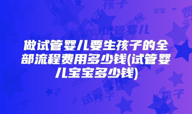 做试管婴儿要生孩子的全部流程费用多少钱(试管婴儿宝宝多少钱)
