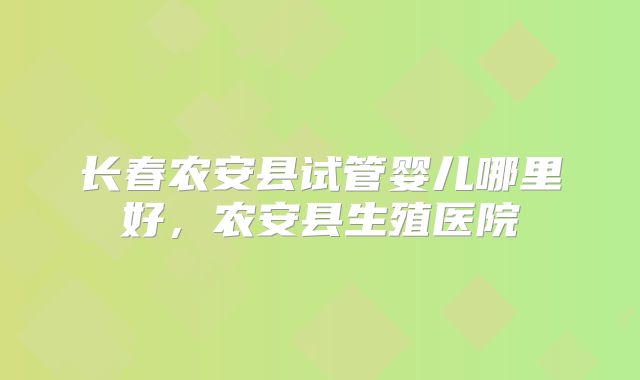 长春农安县试管婴儿哪里好，农安县生殖医院