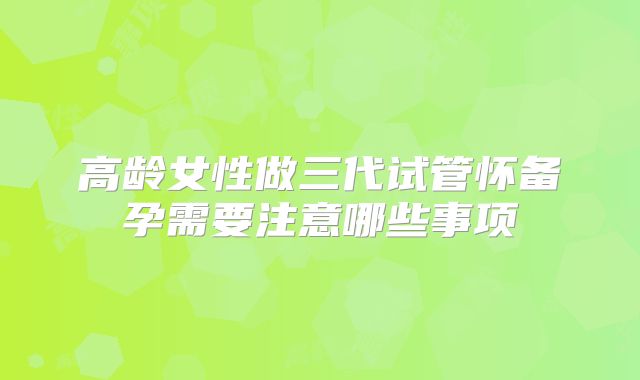 高龄女性做三代试管怀备孕需要注意哪些事项