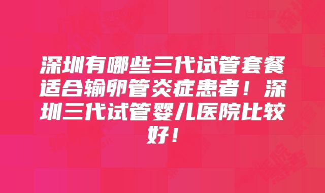 深圳有哪些三代试管套餐适合输卵管炎症患者！深圳三代试管婴儿医院比较好！
