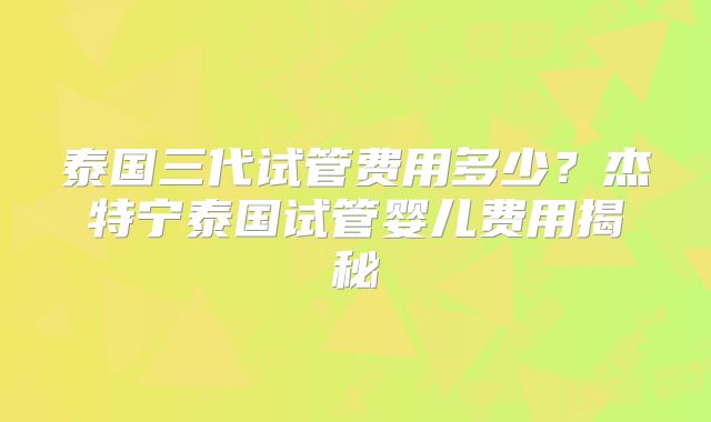 泰国三代试管费用多少?杰特宁泰国试管婴儿费用揭秘