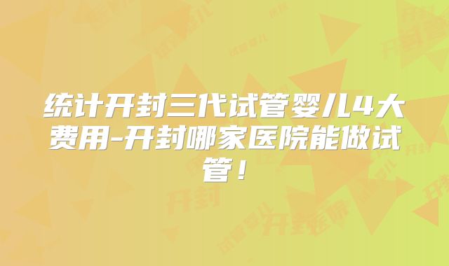 统计开封三代试管婴儿4大费用-开封哪家医院能做试管！