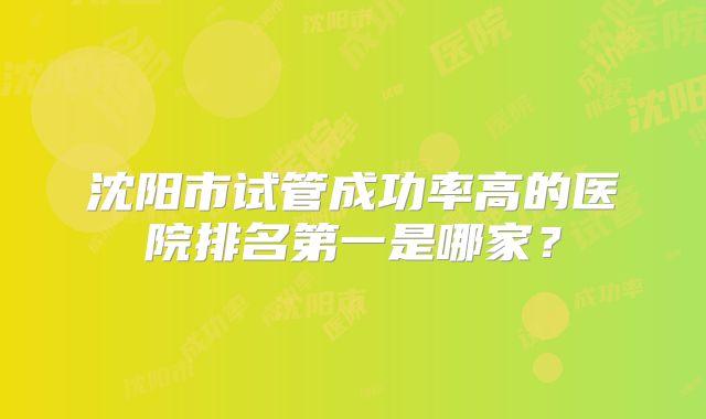 沈阳市试管成功率高的医院排名第一是哪家?