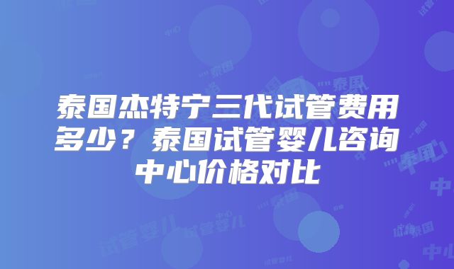 泰国杰特宁三代试管费用多少？泰国试管婴儿咨询中心价格对比
