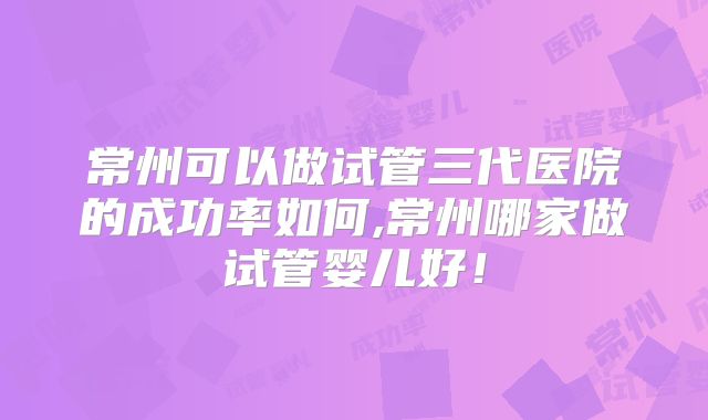 常州可以做试管三代医院的成功率如何,常州哪家做试管婴儿好!