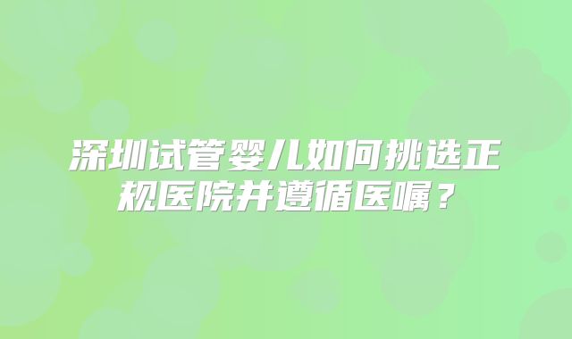 深圳试管婴儿如何挑选正规医院并遵循医嘱？