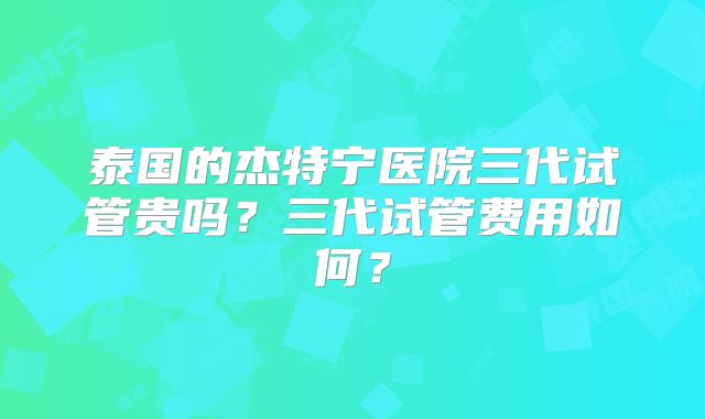 泰国的杰特宁医院三代试管贵吗？三代试管费用如何？