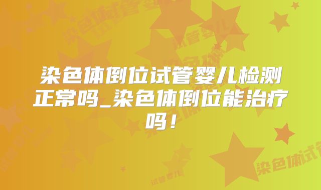 染色体倒位试管婴儿检测正常吗_染色体倒位能治疗吗!