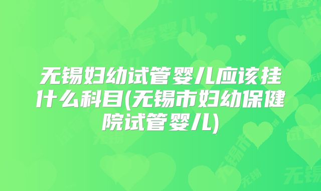 无锡妇幼试管婴儿应该挂什么科目(无锡市妇幼保健院试管婴儿)