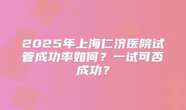 2025年上海仁济医院试管成功率如何？一试可否成功？