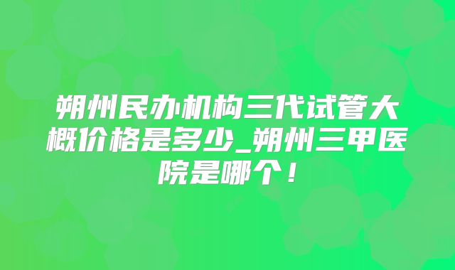 朔州民办机构三代试管大概价格是多少_朔州三甲医院是哪个！