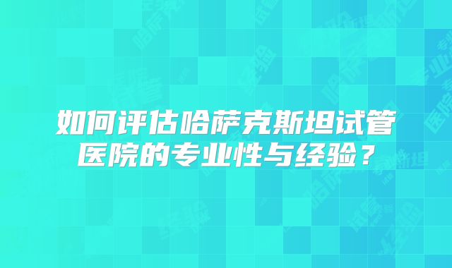 如何评估哈萨克斯坦试管医院的专业性与经验？