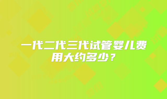 一代二代三代试管婴儿费用大约多少？