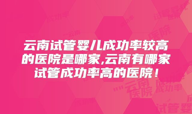 云南试管婴儿成功率较高的医院是哪家,云南有哪家试管成功率高的医院！