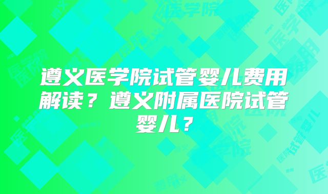 遵义医学院试管婴儿费用解读?遵义附属医院试管婴儿?