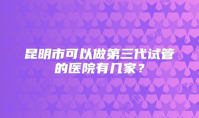 昆明市可以做第三代试管的医院有几家？