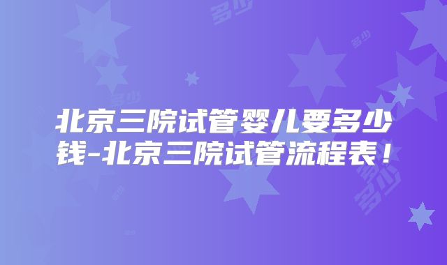 北京三院试管婴儿要多少钱-北京三院试管流程表！