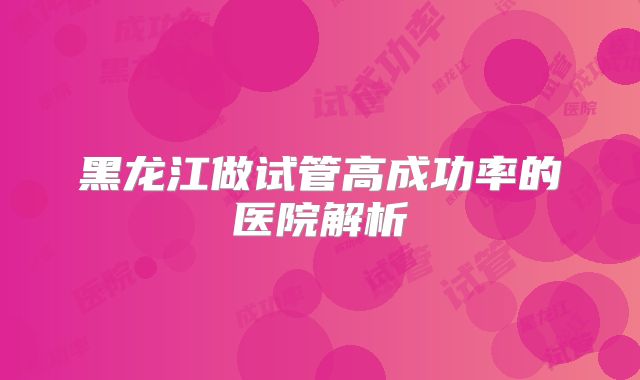 黑龙江做试管高成功率的医院解析