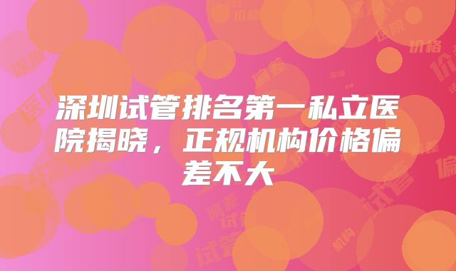 深圳试管排名第一私立医院揭晓,正规机构价格偏差不大