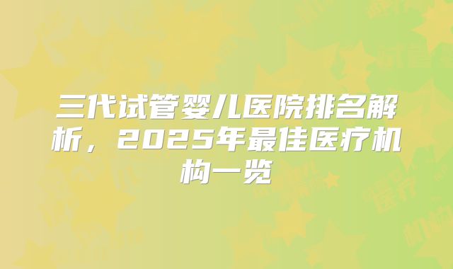 三代试管婴儿医院排名解析，2025年最佳医疗机构一览