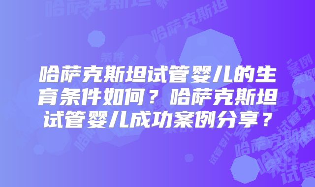 哈萨克斯坦试管婴儿的生育条件如何?哈萨克斯坦试管婴儿成功案例分享?