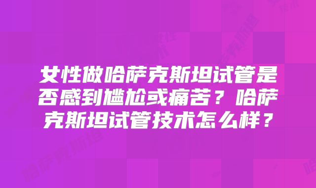 女性做哈萨克斯坦试管是否感到尴尬或痛苦？哈萨克斯坦试管技术怎么样？