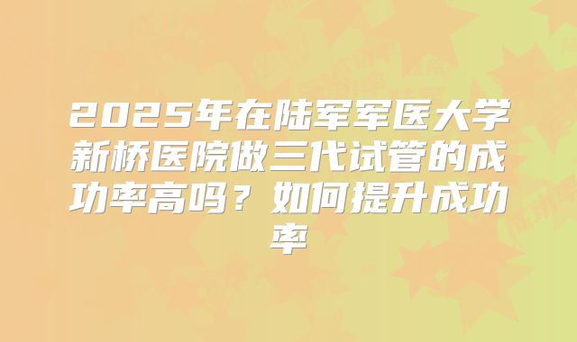 2025年在陆军军医大学新桥医院做三代试管的成功率高吗?如何提升成功率