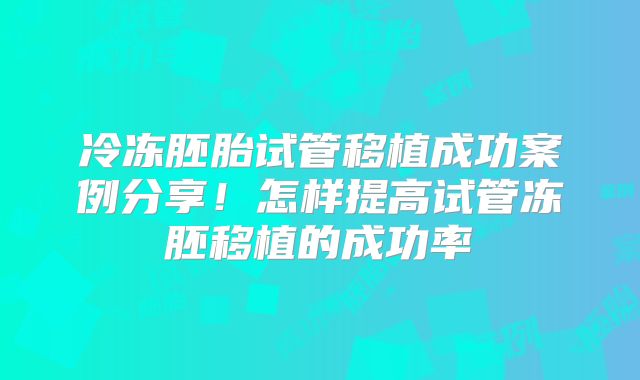 冷冻胚胎试管移植成功案例分享！怎样提高试管冻胚移植的成功率