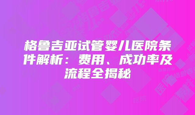 格鲁吉亚试管婴儿医院条件解析：费用、成功率及流程全揭秘