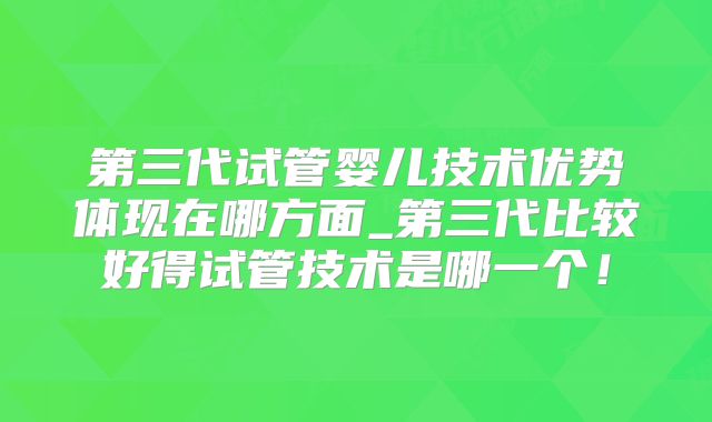 第三代试管婴儿技术优势体现在哪方面_第三代比较好得试管技术是哪一个!