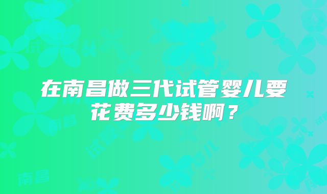 在南昌做三代试管婴儿要花费多少钱啊？