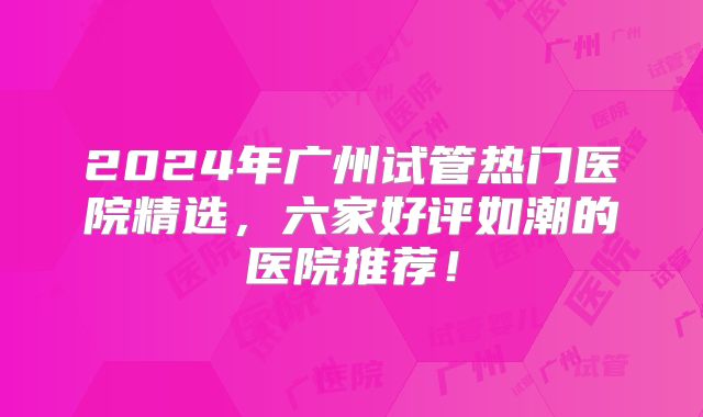 2024年广州试管热门医院精选，六家好评如潮的医院推荐！