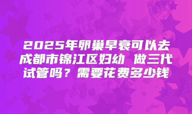 2025年卵巢早衰可以去成都市锦江区妇幼 做三代试管吗？需要花费多少钱